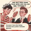 Gee Bill how come your mom lets you eat two wieners? Gee Bill how come your mom lets you eat two wieners?