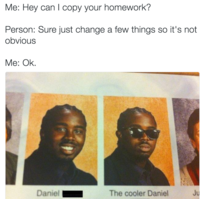 Me: Hey can I copy your homework? Person: Sure just change a few things so it's not obvious Me: Ok. Daniel The cooler Daniel Ju
