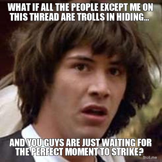 what-if-all-the-people-except-me-on-this-thread-are-trolls-in-hiding-and-you-guys-are-just-waiting-for-the-perfect-moment-to-strike.jpg