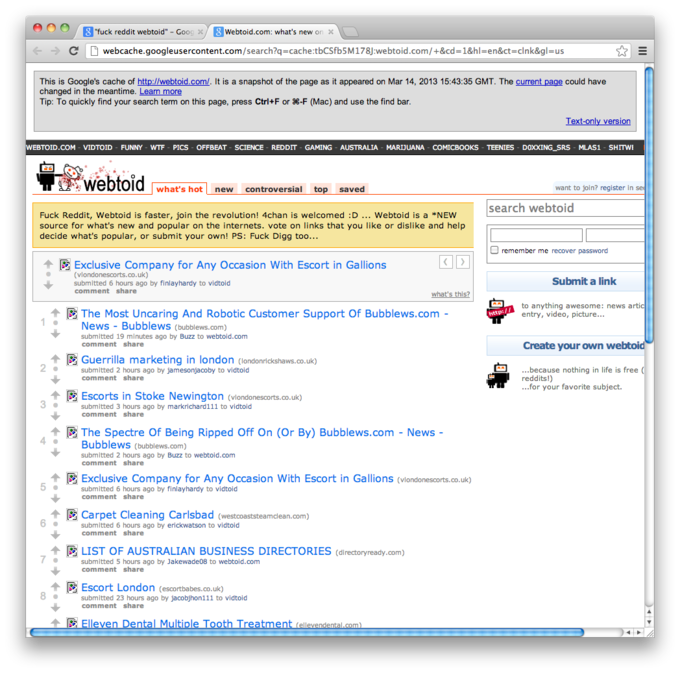 "fuck reddit webtoid"-Goo webtoid.com : what's new on × - ← → C 19 webcache.googleusercontent.com/search?q=cachetbCSfb5M178]:webtoid.com/+&cd=1&hi-en&ct-clnk&gl=us This is Google's cache of http://webtoid.com/. It is a snapshot of the page as it appeared on Mar 14, 2013 15:43:35 GMT. The current page could have changed in the meantime. Learn more Tip: To quickly find your search term on this page, press Ctrl+F or 98-F (Mac) and use the find bar ex WEBTOID.COM- VIDTOID-FUNNY-WTF PICS OFFBEAT-SCIENCE REDDIT - GAMING AUSTRALIA MARDUANA COMICBOOKS TEENIES DOXXING_SRS MLAS1 SHITWE webtoid what's hot new controversial top saved want to joln? register In search webtoid Fuck Reddit, Webtoid is faster, join the revolution! 4chan is welcomed :D... Webtoid is a *NEW source for what's new and popular on the internets. vote on links that you like or dislike and help decide what's popular, or submit your own! PS: Fuck Digg too remember me recover password Exclusive Company for Any Occasion with Escort in Gallions (vlondonescorts.co.uk) submitted 6 hours ago by finlayhardy to vidtold comment share Submit a link what's this? The Most Uncaring And Robotic Customer Support Of Bubblews.com - to anything awesome: news a entry, video, picture... http:/ News-Bubblews (bubblews.com) submitted 19 minutes ago by Buzz to webtold.com comment share Create your own webtoid Guerrilla marketing in london (londonrickshaws.co.uk) ...because nothing in life is free ( submitted 2 hours ago by jamesonjacoby to vidtoid comment share reddits!) ...for your favorite subject. Escorts in Stoke Newington (vlo submitted 3 hours ago by markrichard1 11 to vidtold comment share co.uk) 3 同The Spectre Of Being Ripped Off On (Or By) Bubblews.com-News- 4 · ー Bubblews (bubblews.com) submitted 2 hours ago by Buzz to webtoid.com comment share 수 國Exclusive Company for Any Occasion with Escort in Gallions (vlondonescorts.co.uk) 수 IR, Carpet Cleaning Carlsbad (westcoaststeamclean.com) 수 FI LIST OF AUSTRALIAN BUSINESS DIRECTORIES (directoryready.com) 5 · submitted 6 hours ago by finlayhardy to victoid comment share 6 . submitted 6 hours ago by erickwatson to vidtold comment share submitted 5 hours ago by Jakewade08 to webtoid.com comment share 同Escort London (escortbabes.co.uk) 8 · submitted 23 hours ago by jacobjhon1 11 to vidtold comment share