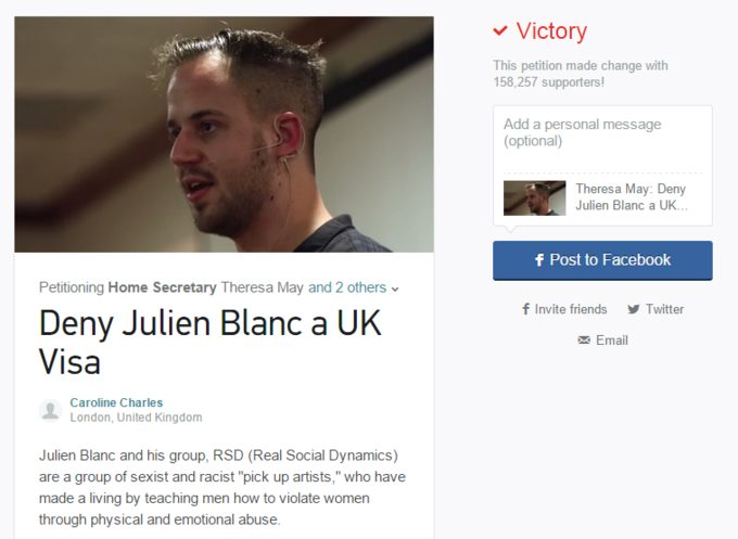 693.png Victory 58,257 supporters! Add a personal message This petition made change wilth (optional) Theresa May: Deny Julien Blanc a UK. f Post to Facebook Petitioning Home Secretary Theresa May and 2 others f Invite friends Twitter Deny Julien Blanc a UK Visa Email Caroline Charles London, United Kingdom Julien Blanc and his group, RSD (Real Social Dynamics) are a group of sexist and racist "pick up artists," who have made a living by teaching men how to violate womer through physical and emotional abuse.