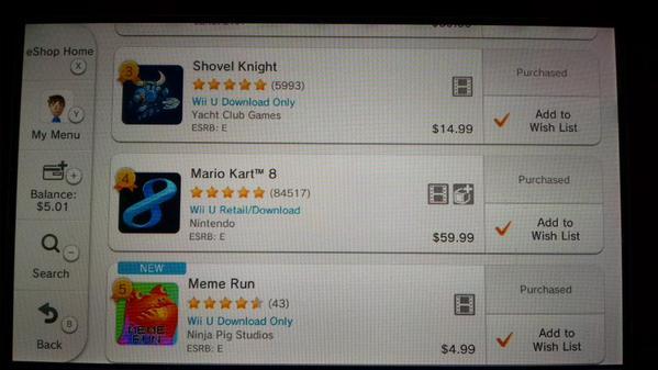 eShop Home Shovel Knight Purchased (5993) Wi U Download Only Yacht Club Games ESRB: E Add to Wish List $14.99 My Menu Mario Kart™ 8 Purchased | ★★★★★(84517) Balance $5.01 Wii U Retail/Download Nintendo ESRB: E V Add to $59.99 Wish List NEW Search Meme Run Purchased v i (43) Wii U Download Only Ninja Pig Studios Add to Wish List Back ESRB. E $4.99