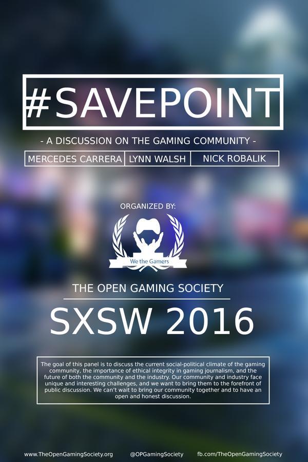 #SAVEPOINT A DISCUSSION ON THE GAMING COMMUNITY MERCEDES CARRERA LYNN WALSH NICK ROBALIK ORGANIZED BY: We the Gamers THE OPEN GAMING SOCIETY SXSW 2016 The goal of this panel is to discuss the current social-political climate of the gaming community, the importance of ethical integrity in gaming journalism, and the future of both the community and the industry. Our community and industry face unique and interesting challenges, and we want to bring them to the forefront of public discussion. We can't wait to bring our community together and to have an open and honest discussion. www.TheOpenGamingSociety.org @OPGamingSociety fb.com/TheOpenGamingSociety