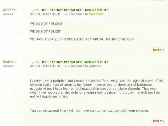 Over 9000 Penises josefritzl 1,130. Re: Internet Predators: How Bad Is It? Sep 20, 2008 1 :06 PM ▲ In response to: harpobear WE DO NOT FORGIVE WE DO NOT FORGET WE HAVE OVER 9000 PENISES AND THEY ARE ALL RAPING CHILDREN! REPLY 1,131. Re: Internet Predators: How Bad Is It? Sep 20, 2008 1:06 PM | ▲In response to: grumbah lordxenu Exactly, I am a pedphile and I teach preschool for a living. Yes, the sight of some of the children i take care of arouses me (when I have to escort them to the bathroom especially) but I have learned techniques that can correct these thoughs. That way when I get aroused at the sight of a young boy 'peeing in the potty' watch but I do not act uppon my urges You can restasured that I will not have non consentual sex with your children. REPLY