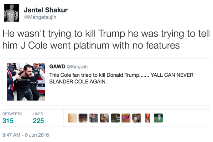 He wasn't trying to kill Trump... Jantel Shakur @Mangetsujin He wasn't trying to kill Trump he was trying to tell him J Cole went platinum with no features GAWD @Kinglzih This Cole fan tried to kill Donald Trump... YALL CAN NEVER SLANDER COLE AGAIN RETWEETS LIKES 315 225 9:47 AM-8 Jun 2016