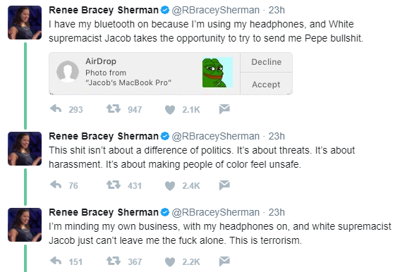 Renee Bracey Sherman Φ@RBraceySherman. 23h I have my bluetooth on because I'm using my headphones, and White supremacist Jacob takes the opportunity to try to send me Pepe bullshit. AirDrop Photo from "Jacob's MacBook Pro" Decline Accept 293 947 2.1K Renee Bracey Sherman Φ@RBraceySherman. 23h This shit isn't about a difference of politics. It's about threats. It's about harassment. It's about making people of color feel unsafe. Renee Bracey Sherman @RBraceySherman 23h I'm minding my own business, with my headphones on, and white supremacist Jacob just can't leave me the fuck alone. This is terrorism. 4,151 t 367 2.2K